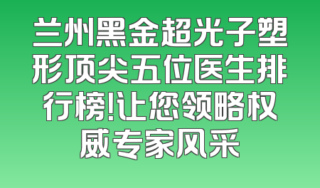 兰州黑金超光子塑形顶尖五位医生排行榜！让您领略权威专家风采