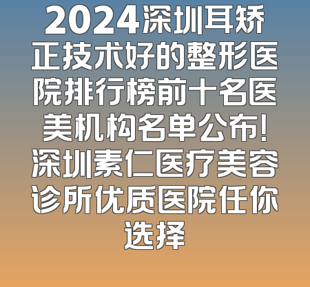 2024深圳耳矫正技术好的整形医院排行榜前十名医美机构名单公布！深圳素仁医疗美容诊所优质医院任你选择