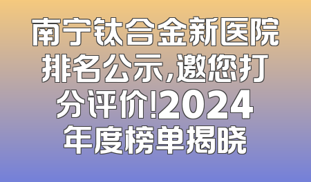 南宁钛合金新医院排名公示，邀您打分评价！2024年度榜单揭晓