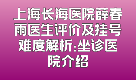 上海长海医院薛春雨医生评价及挂号难度解析：坐诊医院介绍