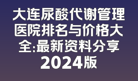 大连尿酸代谢管理医院排名与价格大全：最新资料分享2024版