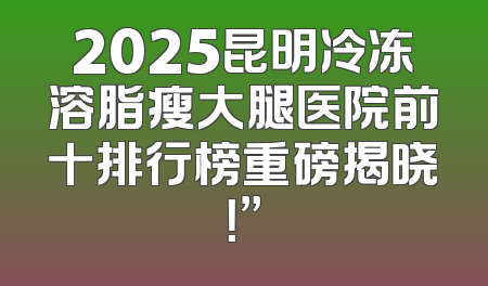 2025昆明冷冻溶脂瘦大腿医院前十排行榜重磅揭晓！”