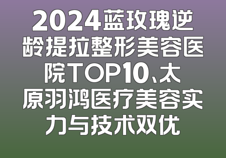2024蓝玫瑰逆龄提拉整形美容医院TOP10、太原羽鸿医疗美容实力与技术双优