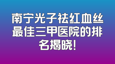 南宁光子祛红血丝最佳三甲医院的排名揭晓！