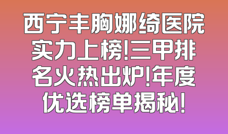 西宁丰胸娜绮医院实力上榜！三甲排名火热出炉！年度优选榜单揭秘！