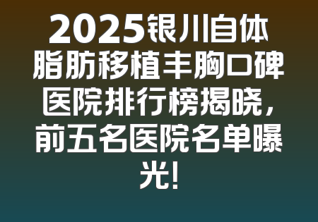 2025银川自体脂肪移植丰胸口碑医院排行榜揭晓，前五名医院名单曝光！