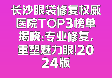 长沙眼袋修复权威医院TOP3榜单揭晓：专业修复，重塑魅力眼！2024版