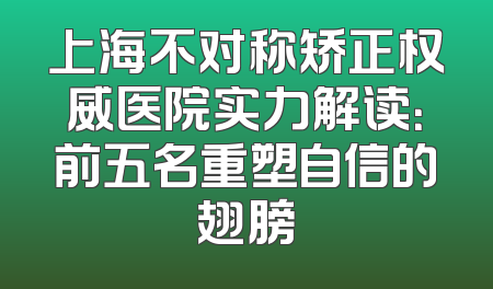 上海不对称矫正权威医院实力解读：前五名重塑自信的翅膀