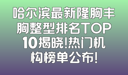哈尔滨最新隆胸丰胸整型排名TOP10揭晓！热门机构榜单公布！
