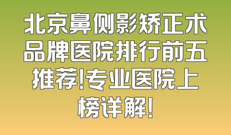 北京鼻侧影矫正术品牌医院排行前五推荐！专业医院上榜详解！