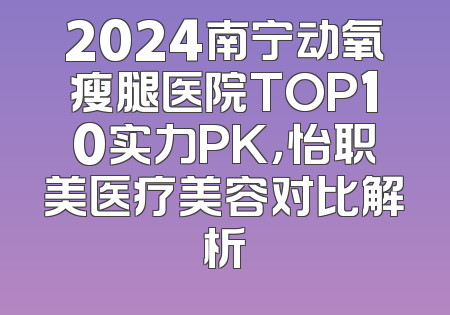 2024南宁动氧瘦腿医院TOP10实力PK，怡职美医疗美容对比解析
