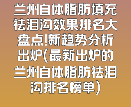 兰州自体脂肪填充祛泪沟效果排名大盘点！新趋势分析出炉（最新出炉的兰州自体脂肪祛泪沟排名榜单）