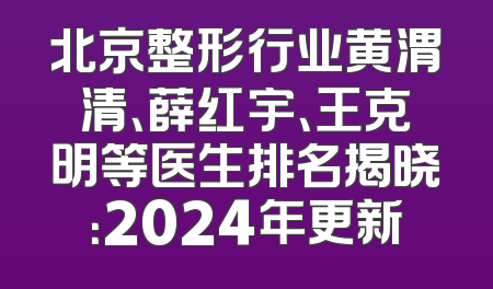 北京整形行业黄渭清、薛红宇、王克明等医生排名揭晓：2024年更新