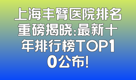 上海丰臂医院排名重磅揭晓：最新十年排行榜TOP10公布！