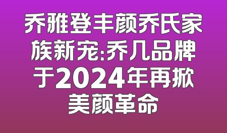 乔雅登丰颜乔氏家族新宠：乔几品牌于2024年再掀美颜革命
