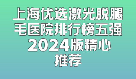 上海优选激光脱腿毛医院排行榜五强 2024版精心推荐