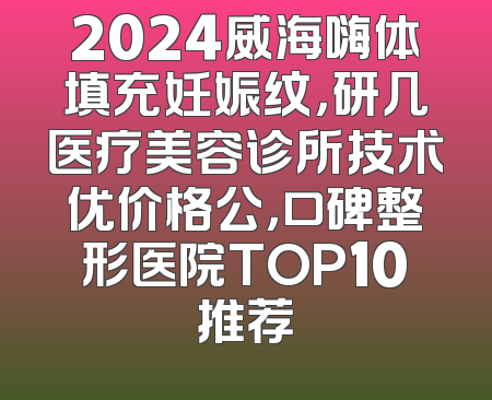 2024威海嗨体填充妊娠纹，研几医疗美容诊所技术优价格公，口碑整形医院TOP10推荐