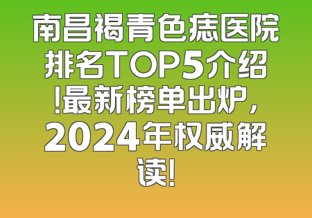 南昌褐青色痣医院排名TOP5介绍！最新榜单出炉，2024年权威解读！