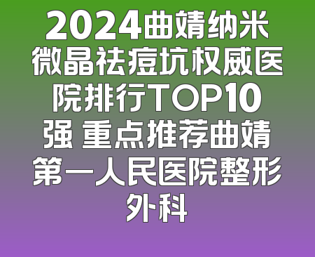 2024曲靖纳米微晶祛痘坑权威医院排行TOP10强 重点推荐曲靖第一人民医院整形外科