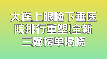 大连上眼睑下垂医院排行重塑！全新三强榜单揭晓