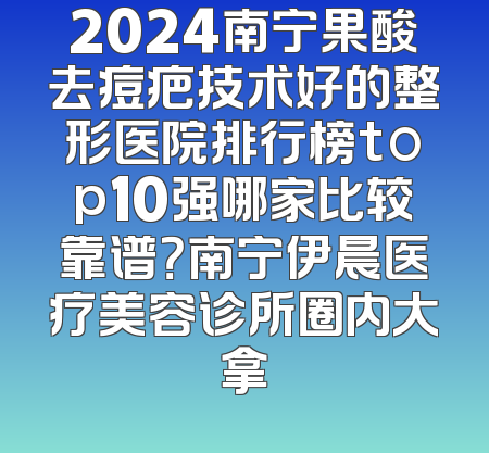 2024南宁果酸去痘疤技术好的整形医院排行榜top10强哪家比较靠谱？南宁伊晨医疗美容诊所圈内大拿