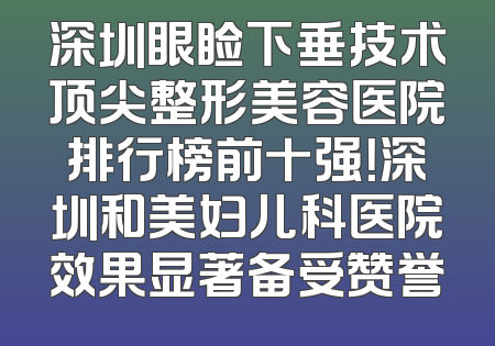深圳眼睑下垂技术顶尖整形美容医院排行榜前十强！深圳和美妇儿科医院效果显著备受赞誉