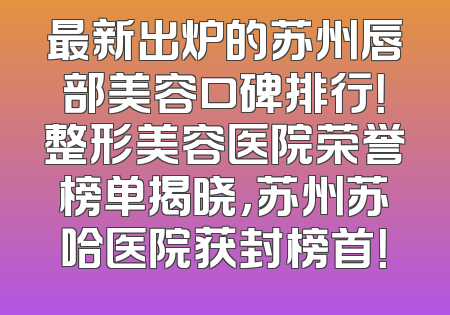 最新出炉的苏州唇部美容口碑排行！整形美容医院荣誉榜单揭晓，苏州苏哈医院获封榜首！