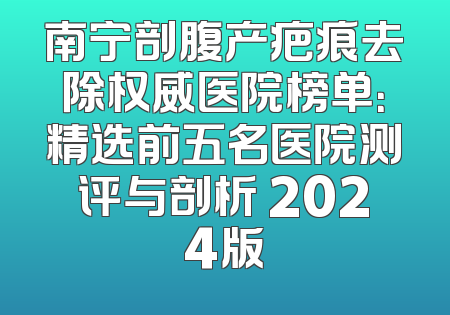 南宁剖腹产疤痕去除权威医院榜单：精选前五名医院测评与剖析 2024版