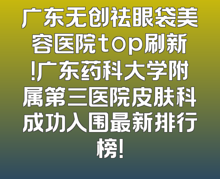 广东无创祛眼袋美容医院top刷新！广东药科大学附属第三医院皮肤科成功入围最新排行榜！