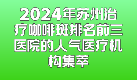 2024年苏州治疗咖啡斑排名前三医院的人气医疗机构集萃