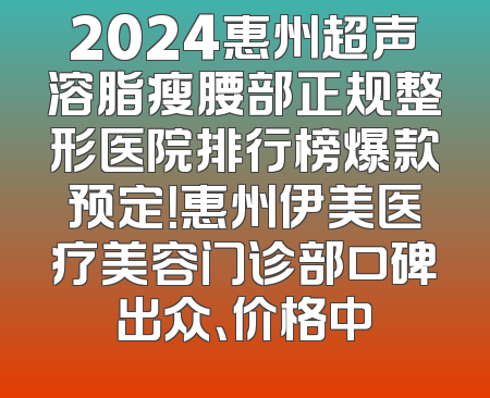 2024惠州超声溶脂瘦腰部正规整形医院排行榜爆款预定！惠州伊美医疗美容门诊部口碑出众、价格中