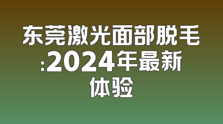 东莞激光面部脱毛：2024年最新体验