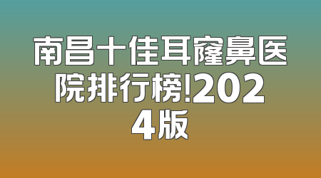 南昌十佳耳窿鼻医院排行榜！2024版