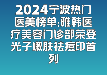2024宁波热门医美榜单：雅韩医疗美容门诊部荣登光子嫩肤祛痘印首列