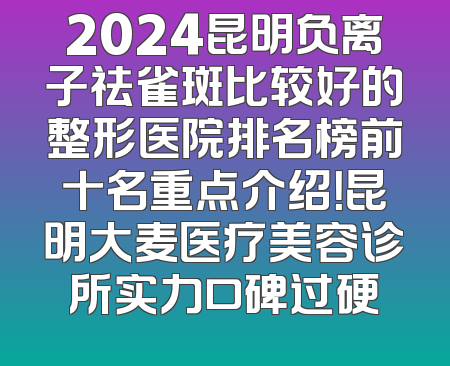 2024昆明负离子祛雀斑比较好的整形医院排名榜前十名重点介绍！昆明大麦医疗美容诊所实力口碑过硬