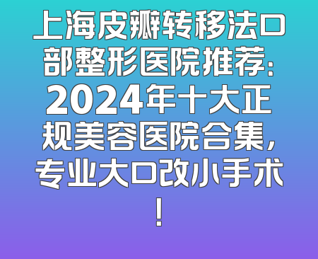 上海皮瓣转移法口部整形医院推荐：2024年十大正规美容医院合集，专业大口改小手术！