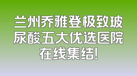 兰州乔雅登极致玻尿酸五大优选医院在线集结！