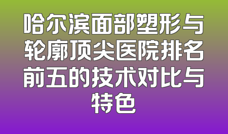 哈尔滨面部塑形与轮廓顶尖医院排名前五的技术对比与特色