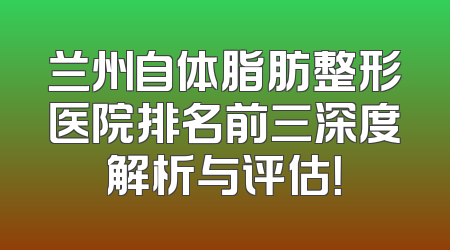 兰州自体脂肪整形医院排名前三深度解析与评估！