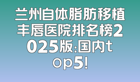 兰州自体脂肪移植丰唇医院排名榜2025版：国内top5!