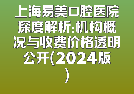 上海易美口腔医院深度解析：机构概况与收费价格透明公开（2024版）