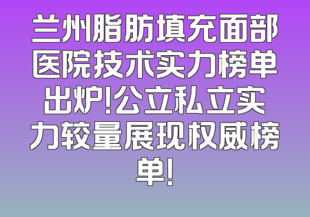 兰州脂肪填充面部医院技术实力榜单出炉！公立私立实力较量展现权威榜单！
