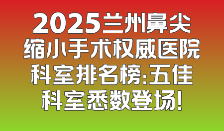 2025兰州鼻尖缩小手术权威医院科室排名榜：五佳科室悉数登场！