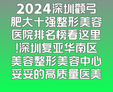 2024深圳颧弓肥大十强整形美容医院排名榜看这里！深圳复亚华南区美容整形美容中心妥妥的高质量医美