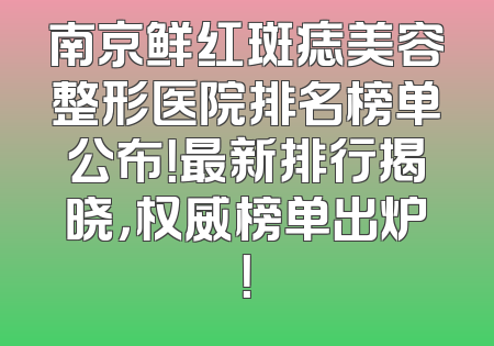 南京鲜红斑痣美容整形医院排名榜单公布！最新排行揭晓，权威榜单出炉！