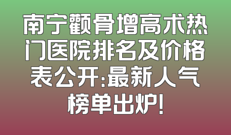 南宁颧骨增高术热门医院排名及价格表公开：最新人气榜单出炉！