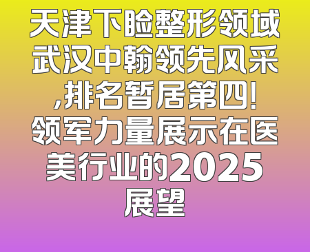天津下睑整形领域武汉中翰领先风采，排名暂居第四！领军力量展示在医美行业的2025展望
