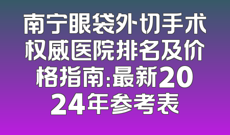 南宁眼袋外切手术权威医院排名及价格指南：最新2024年参考表
