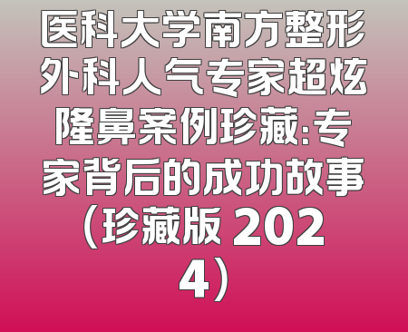 医科大学南方整形外科人气专家超炫隆鼻案例珍藏：专家背后的成功故事（珍藏版 2024）