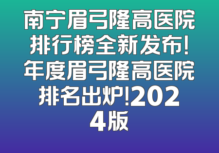 南宁眉弓隆高医院排行榜全新发布！年度眉弓隆高医院排名出炉！2024版